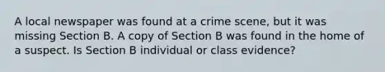 A local newspaper was found at a crime scene, but it was missing Section B. A copy of Section B was found in the home of a suspect. Is Section B individual or class evidence?