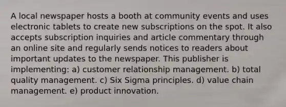 A local newspaper hosts a booth at community events and uses electronic tablets to create new subscriptions on the spot. It also accepts subscription inquiries and article commentary through an online site and regularly sends notices to readers about important updates to the newspaper. This publisher is implementing: a) customer relationship management. b) total quality management. c) Six Sigma principles. d) value chain management. e) product innovation.