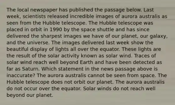 The local newspaper has published the passage below. Last week, scientists released incredible images of aurora australis as seen from the Hubble telescope. The Hubble telescope was placed in orbit in 1990 by the space shuttle and has since delivered the sharpest images we have of our planet, our galaxy, and the universe. The images delivered last week show the beautiful display of lights all over the equator. These lights are the result of the solar activity known as solar wind. Traces of solar wind reach well beyond Earth and have been detected as far as Saturn. Which statement in the news passage above is inaccurate? The aurora australis cannot be seen from space. The Hubble telescope does not orbit our planet. The aurora australis do not occur over the equator. Solar winds do not reach well beyond our planet.