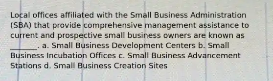 Local offices affiliated with the Small Business Administration (SBA) that provide comprehensive management assistance to current and prospective small business owners are known as _______. a. Small Business Development Centers b. Small Business Incubation Offices c. Small Business Advancement Stations d. Small Business Creation Sites