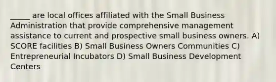 _____ are local offices affiliated with the Small Business Administration that provide comprehensive management assistance to current and prospective small business owners. A) SCORE facilities B) Small Business Owners Communities C) Entrepreneurial Incubators D) Small Business Development Centers