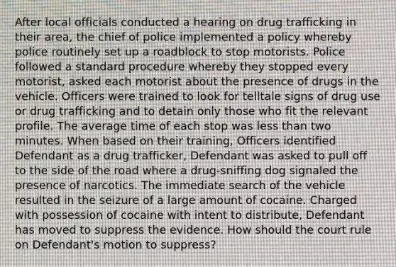 After local officials conducted a hearing on drug trafficking in their area, the chief of police implemented a policy whereby police routinely set up a roadblock to stop motorists. Police followed a standard procedure whereby they stopped every motorist, asked each motorist about the presence of drugs in the vehicle. Officers were trained to look for telltale signs of drug use or drug trafficking and to detain only those who fit the relevant profile. The average time of each stop was less than two minutes. When based on their training, Officers identified Defendant as a drug trafficker, Defendant was asked to pull off to the side of the road where a drug-sniffing dog signaled the presence of narcotics. The immediate search of the vehicle resulted in the seizure of a large amount of cocaine. Charged with possession of cocaine with intent to distribute, Defendant has moved to suppress the evidence. How should the court rule on Defendant's motion to suppress?