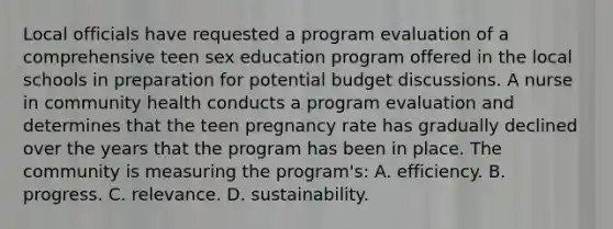 Local officials have requested a program evaluation of a comprehensive teen sex education program offered in the local schools in preparation for potential budget discussions. A nurse in community health conducts a program evaluation and determines that the teen pregnancy rate has gradually declined over the years that the program has been in place. The community is measuring the program's: A. efficiency. B. progress. C. relevance. D. sustainability.