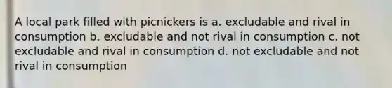 A local park filled with picnickers is a. excludable and rival in consumption b. excludable and not rival in consumption c. not excludable and rival in consumption d. not excludable and not rival in consumption