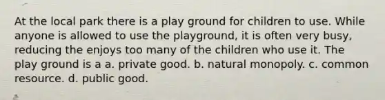 At the local park there is a play ground for children to use. While anyone is allowed to use the playground, it is often very busy, reducing the enjoys too many of the children who use it. The play ground is a a. private good. b. natural monopoly. c. common resource. d. public good.