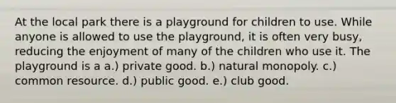 At the local park there is a playground for children to use. While anyone is allowed to use the playground, it is often very busy, reducing the enjoyment of many of the children who use it. The playground is a a.) private good. b.) natural monopoly. c.) common resource. d.) public good. e.) club good.