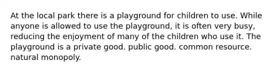 At the local park there is a playground for children to use. While anyone is allowed to use the playground, it is often very busy, reducing the enjoyment of many of the children who use it. The playground is a private good. public good. common resource. natural monopoly.