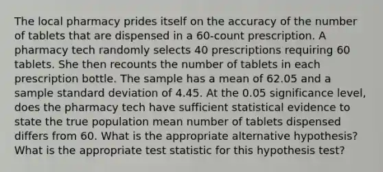 The local pharmacy prides itself on the accuracy of the number of tablets that are dispensed in a 60-count prescription. A pharmacy tech randomly selects 40 prescriptions requiring 60 tablets. She then recounts the number of tablets in each prescription bottle. The sample has a mean of 62.05 and a sample <a href='https://www.questionai.com/knowledge/kqGUr1Cldy-standard-deviation' class='anchor-knowledge'>standard deviation</a> of 4.45. At the 0.05 significance level, does the pharmacy tech have sufficient statistical evidence to state the true population mean number of tablets dispensed differs from 60. What is the appropriate alternative hypothesis? What is the appropriate test statistic for this hypothesis test?