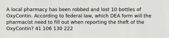 A local pharmacy has been robbed and lost 10 bottles of OxyContin. According to federal law, which DEA form will the pharmacist need to fill out when reporting the theft of the OxyContin? 41 106 130 222