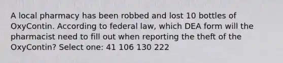 A local pharmacy has been robbed and lost 10 bottles of OxyContin. According to federal law, which DEA form will the pharmacist need to fill out when reporting the theft of the OxyContin? Select one: 41 106 130 222