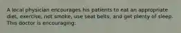 A local physician encourages his patients to eat an appropriate diet, exercise, not smoke, use seat belts, and get plenty of sleep. This doctor is encouraging: