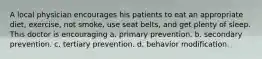 A local physician encourages his patients to eat an appropriate diet, exercise, not smoke, use seat belts, and get plenty of sleep. This doctor is encouraging a. primary prevention. b. secondary prevention. c. tertiary prevention. d. behavior modification.