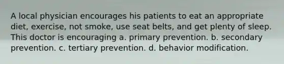 A local physician encourages his patients to eat an appropriate diet, exercise, not smoke, use seat belts, and get plenty of sleep. This doctor is encouraging a. primary prevention. b. secondary prevention. c. tertiary prevention. d. behavior modification.