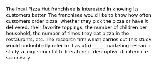 The local Pizza Hut franchisee is interested in knowing its customers better. The franchisee would like to know how often customers order pizza, whether they pick the pizza or have it delivered, their favorite toppings, the number of children per household, the number of times they eat pizza in the restaurants, etc. The research firm which carries out this study would undoubtedly refer to it as a(n) _____ marketing research study. a. experimental b. literature c. descriptive d. internal e. secondary