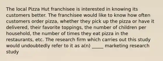 The local Pizza Hut franchisee is interested in knowing its customers better. The franchisee would like to know how often customers order pizza, whether they pick up the pizza or have it delivered, their favorite toppings, the number of children per household, the number of times they eat pizza in the restaurants, etc. The research firm which carries out this study would undoubtedly refer to it as a(n) _____ marketing research study