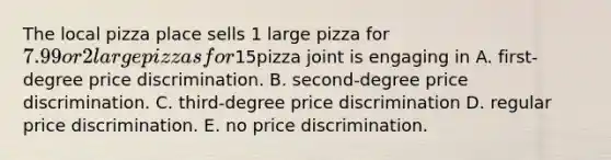 The local pizza place sells 1 large pizza for 7.99 or 2 large pizzas for15pizza joint is engaging in A. first-degree price discrimination. B. second-degree price discrimination. C. third-degree price discrimination D. regular price discrimination. E. no price discrimination.