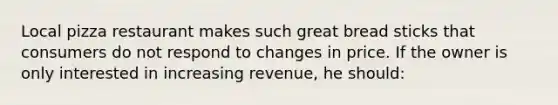 Local pizza restaurant makes such great bread sticks that consumers do not respond to changes in price. If the owner is only interested in increasing revenue, he should: