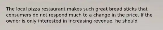 The local pizza restaurant makes such great bread sticks that consumers do not respond much to a change in the price. If the owner is only interested in increasing revenue, he should