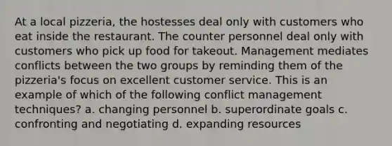 At a local pizzeria, the hostesses deal only with customers who eat inside the restaurant. The counter personnel deal only with customers who pick up food for takeout. Management mediates conflicts between the two groups by reminding them of the pizzeria's focus on excellent customer service. This is an example of which of the following conflict management techniques? a. changing personnel b. superordinate goals c. confronting and negotiating d. expanding resources