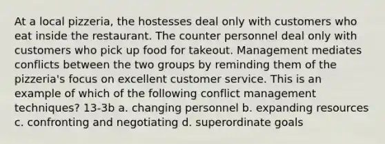 At a local pizzeria, the hostesses deal only with customers who eat inside the restaurant. The counter personnel deal only with customers who pick up food for takeout. Management mediates conflicts between the two groups by reminding them of the pizzeria's focus on excellent customer service. This is an example of which of the following conflict management techniques? 13-3b a. changing personnel b. expanding resources c. confronting and negotiating d. superordinate goals