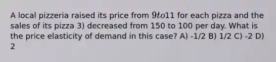 A local pizzeria raised its price from 9 to11 for each pizza and the sales of its pizza 3) decreased from 150 to 100 per day. What is the price elasticity of demand in this case? A) -1/2 B) 1/2 C) -2 D) 2