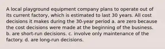 A local playground equipment company plans to operate out of its current factory, which is estimated to last 30 years. All cost decisions it makes during the 30-year period a. are zero because the cost decisions were made at the beginning of the business. b. are short-run decisions. c. involve only maintenance of the factory. d. are long-run decisions.