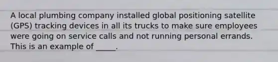 ​A local plumbing company installed global positioning satellite (GPS) tracking devices in all its trucks to make sure employees were going on service calls and not running personal errands. This is an example of _____.