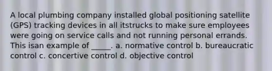 A local plumbing company installed global positioning satellite (GPS) tracking devices in all itstrucks to make sure employees were going on service calls and not running personal errands. This isan example of _____. a. normative control b. bureaucratic control c. concertive control d. objective control