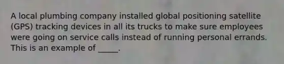 A local plumbing company installed global positioning satellite (GPS) tracking devices in all its trucks to make sure employees were going on service calls instead of running personal errands. This is an example of _____.