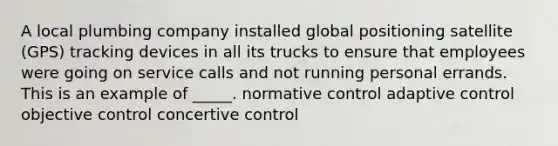 A local plumbing company installed global positioning satellite (GPS) tracking devices in all its trucks to ensure that employees were going on service calls and not running personal errands. This is an example of _____. normative control adaptive control objective control concertive control