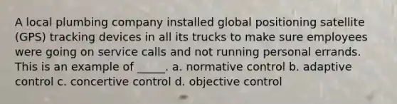 ​A local plumbing company installed global positioning satellite (GPS) tracking devices in all its trucks to make sure employees were going on service calls and not running personal errands. This is an example of _____. a. ​normative control b. ​adaptive control c. ​concertive control d. ​objective control