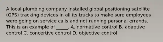 ​A local plumbing company installed global positioning satellite (GPS) tracking devices in all its trucks to make sure employees were going on service calls and not running personal errands. This is an example of _____. ​A. normative control ​B. adaptive control ​C. concertive control ​D. objective control