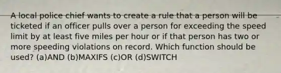 A local police chief wants to create a rule that a person will be ticketed if an officer pulls over a person for exceeding the speed limit by at least five miles per hour or if that person has two or more speeding violations on record. Which function should be used? (a)AND (b)MAXIFS (c)OR (d)SWITCH