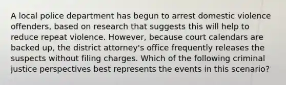 A local police department has begun to arrest domestic violence offenders, based on research that suggests this will help to reduce repeat violence. However, because court calendars are backed up, the district attorney's office frequently releases the suspects without filing charges. Which of the following criminal justice perspectives best represents the events in this scenario?