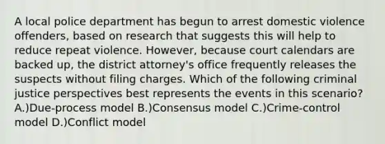 A local police department has begun to arrest domestic violence offenders, based on research that suggests this will help to reduce repeat violence. However, because court calendars are backed up, the district attorney's office frequently releases the suspects without filing charges. Which of the following criminal justice perspectives best represents the events in this scenario? A.)Due-process model B.)Consensus model C.)Crime-control model D.)Conflict model