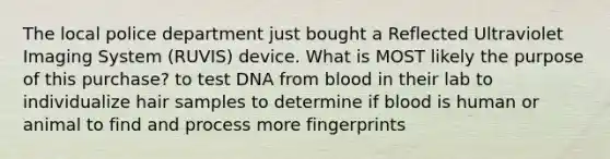 The local police department just bought a Reflected Ultraviolet Imaging System (RUVIS) device. What is MOST likely the purpose of this purchase? to test DNA from blood in their lab to individualize hair samples to determine if blood is human or animal to find and process more fingerprints