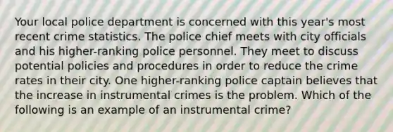 Your local police department is concerned with this year's most recent crime statistics. The police chief meets with city officials and his higher-ranking police personnel. They meet to discuss potential policies and procedures in order to reduce the crime rates in their city. One higher-ranking police captain believes that the increase in instrumental crimes is the problem. Which of the following is an example of an instrumental crime?​