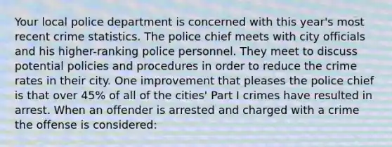 Your local police department is concerned with this year's most recent crime statistics. The police chief meets with city officials and his higher-ranking police personnel. They meet to discuss potential policies and procedures in order to reduce the crime rates in their city. One improvement that pleases the police chief is that over 45% of all of the cities' Part I crimes have resulted in arrest. When an offender is arrested and charged with a crime the offense is considered:​