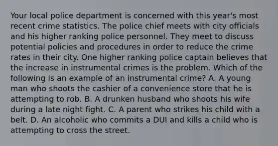 Your local police department is concerned with this year's most recent crime statistics. The police chief meets with city officials and his higher ranking police personnel. They meet to discuss potential policies and procedures in order to reduce the crime rates in their city. One higher ranking police captain believes that the increase in instrumental crimes is the problem. Which of the following is an example of an instrumental crime? A. A young man who shoots the cashier of a convenience store that he is attempting to rob. B. A drunken husband who shoots his wife during a late night fight. C. A parent who strikes his child with a belt. D. An alcoholic who commits a DUI and kills a child who is attempting to cross the street.