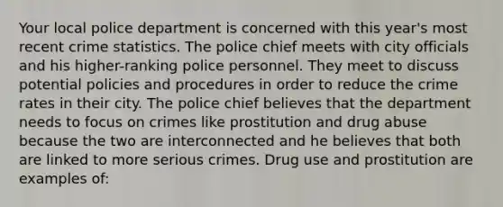 Your local police department is concerned with this year's most recent crime statistics. The police chief meets with city officials and his higher-ranking police personnel. They meet to discuss potential policies and procedures in order to reduce the crime rates in their city. The police chief believes that the department needs to focus on crimes like prostitution and drug abuse because the two are interconnected and he believes that both are linked to more serious crimes. Drug use and prostitution are examples of:​