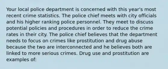 Your local police department is concerned with this year's most recent crime statistics. The police chief meets with city officials and his higher ranking police personnel. They meet to discuss potential policies and procedures in order to reduce the crime rates in their city. The police chief believes that the department needs to focus on crimes like prostitution and drug abuse because the two are interconnected and he believes both are linked to more serious crimes. Drug use and prostitution are examples of: