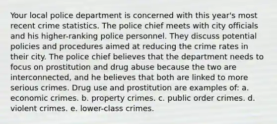 Your local police department is concerned with this year's most recent crime statistics. The police chief meets with city officials and his higher-ranking police personnel. They discuss potential policies and procedures aimed at reducing the crime rates in their city. The police chief believes that the department needs to focus on prostitution and drug abuse because the two are interconnected, and he believes that both are linked to more serious crimes. Drug use and prostitution are examples of: a. economic crimes. b. property crimes. c. public order crimes. d. violent crimes. e. lower-class crimes.