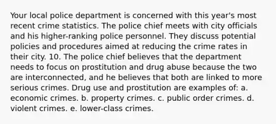 Your local police department is concerned with this year's most recent crime statistics. The police chief meets with city officials and his higher-ranking police personnel. They discuss potential policies and procedures aimed at reducing the crime rates in their city. 10. The police chief believes that the department needs to focus on prostitution and drug abuse because the two are interconnected, and he believes that both are linked to more serious crimes. Drug use and prostitution are examples of: a. economic crimes. b. property crimes. c. public order crimes. d. violent crimes. e. lower-class crimes.