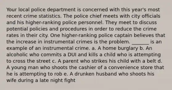 Your local police department is concerned with this year's most recent crime statistics. The police chief meets with city officials and his higher-ranking police personnel. They meet to discuss potential policies and procedures in order to reduce the crime rates in their city. One higher-ranking police captain believes that the increase in instrumental crimes is the problem. _______ is an example of an instrumental crime. a. ​A home burglary b. ​An alcoholic who commits a DUI and kills a child who is attempting to cross the street c. ​A parent who strikes his child with a belt d. ​A young man who shoots the cashier of a convenience store that he is attempting to rob e. ​A drunken husband who shoots his wife during a late night fight