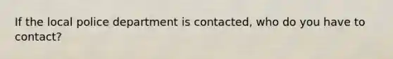 If the local police department is contacted, who do you have to contact?