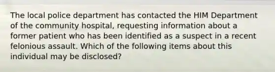 The local police department has contacted the HIM Department of the community hospital, requesting information about a former patient who has been identified as a suspect in a recent felonious assault. Which of the following items about this individual may be disclosed?