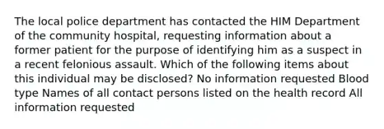 The local police department has contacted the HIM Department of the community hospital, requesting information about a former patient for the purpose of identifying him as a suspect in a recent felonious assault. Which of the following items about this individual may be disclosed? No information requested Blood type Names of all contact persons listed on the health record All information requested