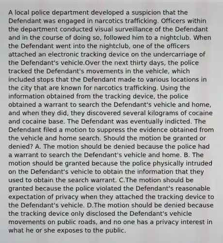 A local police department developed a suspicion that the Defendant was engaged in narcotics trafficking. Officers within the department conducted visual surveillance of the Defendant and in the course of doing so, followed him to a nightclub. When the Defendant went into the nightclub, one of the officers attached an electronic tracking device on the undercarriage of the Defendant's vehicle.Over the next thirty days, the police tracked the Defendant's movements in the vehicle, which included stops that the Defendant made to various locations in the city that are known for narcotics trafficking. Using the information obtained from the tracking device, the police obtained a warrant to search the Defendant's vehicle and home, and when they did, they discovered several kilograms of cocaine and cocaine base. The Defendant was eventually indicted. The Defendant filed a motion to suppress the evidence obtained from the vehicle and home search. Should the motion be granted or denied? A. The motion should be denied because the police had a warrant to search the Defendant's vehicle and home. B. The motion should be granted because the police physically intruded on the Defendant's vehicle to obtain the information that they used to obtain the search warrant. C.The motion should be granted because the police violated the Defendant's reasonable expectation of privacy when they attached the tracking device to the Defendant's vehicle. D.The motion should be denied because the tracking device only disclosed the Defendant's vehicle movements on public roads, and no one has a privacy interest in what he or she exposes to the public.