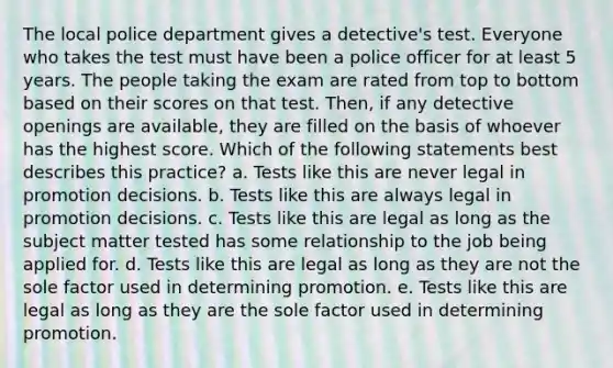 The local police department gives a detective's test. Everyone who takes the test must have been a police officer for at least 5 years. The people taking the exam are rated from top to bottom based on their scores on that test. Then, if any detective openings are available, they are filled on the basis of whoever has the highest score. Which of the following statements best describes this practice? a. Tests like this are never legal in promotion decisions. b. Tests like this are always legal in promotion decisions. c. Tests like this are legal as long as the subject matter tested has some relationship to the job being applied for. d. Tests like this are legal as long as they are not the sole factor used in determining promotion. e. Tests like this are legal as long as they are the sole factor used in determining promotion.