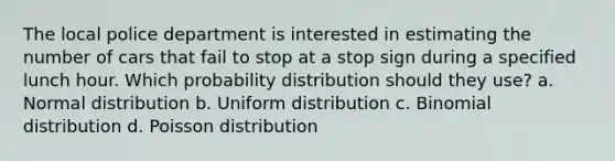 The local police department is interested in estimating the number of cars that fail to stop at a stop sign during a specified lunch hour. Which probability distribution should they use? a. Normal distribution b. Uniform distribution c. Binomial distribution d. Poisson distribution